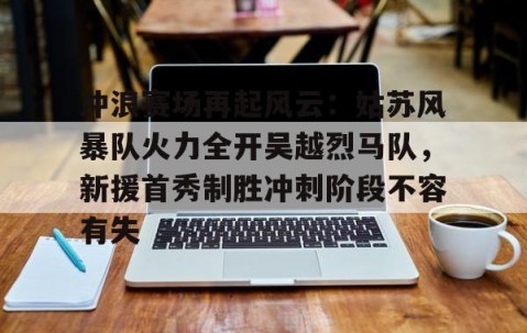 冲浪赛场再起风云：姑苏风暴队火力全开吴越烈马队，新援首秀制胜冲刺阶段不容有失(步行者为什么叫溜马队)-kaiyun开云官网娱乐